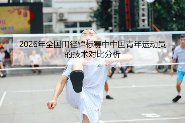 2026年全国田径锦标赛中中国青年运动员的技术对比分析