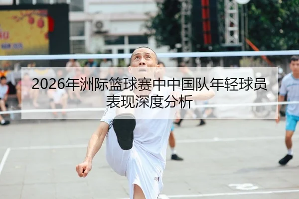 2026年洲际篮球赛中中国队年轻球员表现深度分析