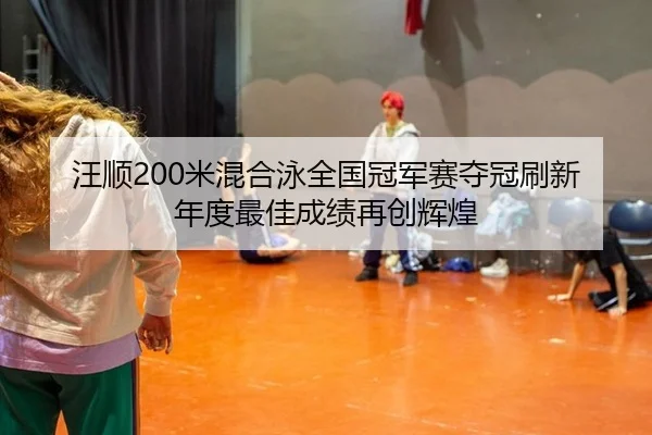 汪顺200米混合泳全国冠军赛夺冠刷新年度最佳成绩再创辉煌