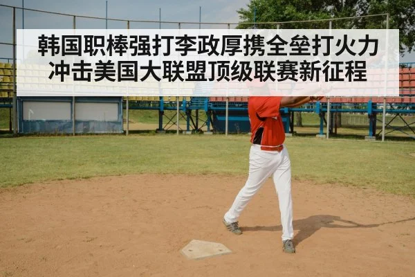 韩国职棒强打李政厚携全垒打火力冲击美国大联盟顶级联赛新征程