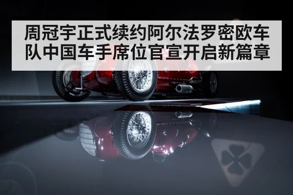 周冠宇正式续约阿尔法罗密欧车队中国车手席位官宣开启新篇章